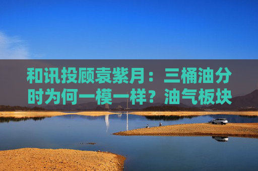 和讯投顾袁紫月:三桶油分时为何一模一样?油气板块进入哪个阶段了? 第1张 和讯投顾袁紫月:三桶油分时为何一模一样?油气板块进入哪个阶段了? 第1张