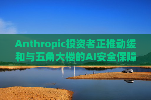 Anthropic投资者正推动缓和与五角大楼的AI安全保障冲突 第1张 Anthropic投资者正推动缓和与五角大楼的AI安全保障冲突 第1张