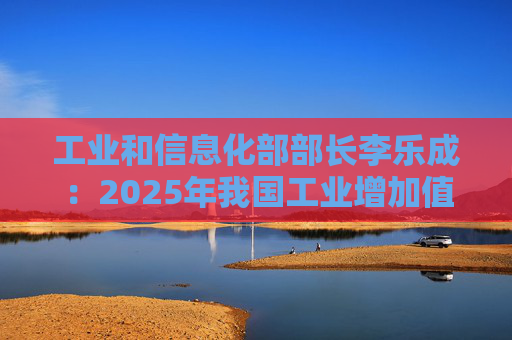 工业和信息化部部长李乐成：2025年我国工业增加值41.7万亿元，世界第一制造大国地位进一步巩固  第1张