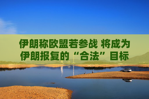 伊朗称欧盟若参战 将成为伊朗报复的“合法”目标