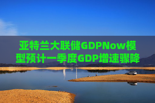 亚特兰大联储GDPNow模型预计一季度GDP增速骤降至2.1%
