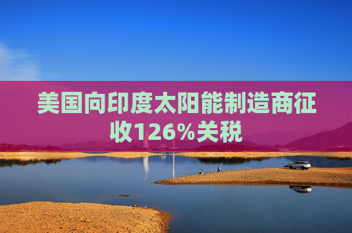 美国向印度太阳能制造商征收126%关税