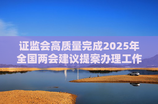 证监会高质量完成2025年全国两会建议提案办理工作
