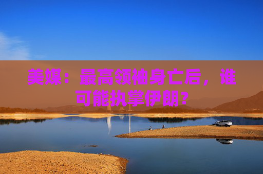 美媒：最高领袖身亡后，谁可能执掌伊朗？