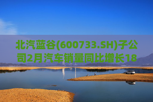 北汽蓝谷(600733.SH)子公司2月汽车销量同比增长18.26%