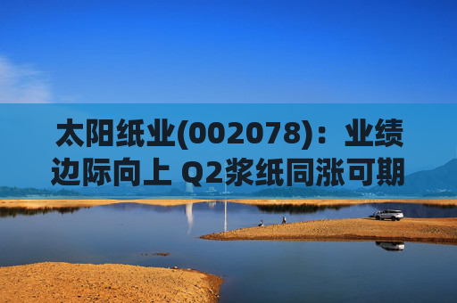 太阳纸业(002078)：业绩边际向上 Q2浆纸同涨可期