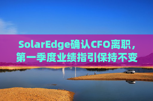 SolarEdge确认CFO离职，第一季度业绩指引保持不变