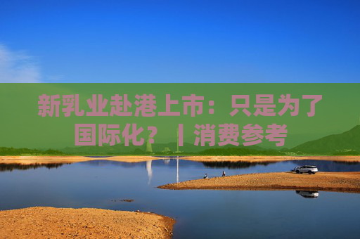 新乳业赴港上市：只是为了国际化？丨消费参考