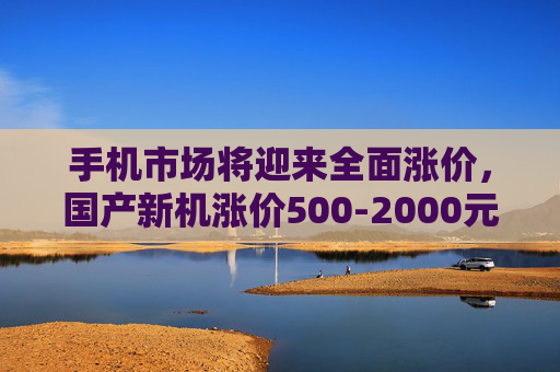 手机市场将迎来全面涨价，国产新机涨价500-2000元