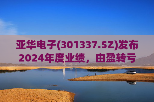 亚华电子(301337.SZ)发布2024年度业绩，由盈转亏至2648.61万元  第1张