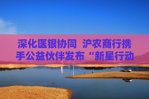 深化医银协同 沪农商行携手公益伙伴发布“新星行动・名医进社区2.0”