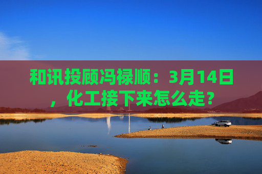 和讯投顾冯禄顺:3月14日,化工接下来怎么走? 第1张 和讯投顾冯禄顺:3月14日,化工接下来怎么走? 第1张