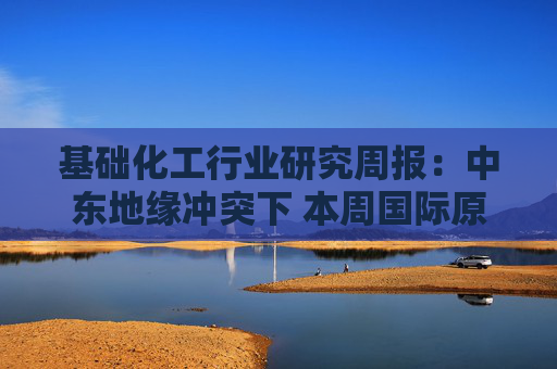 基础化工行业研究周报：中东地缘冲突下 本周国际原油及衍生品价格快速上涨