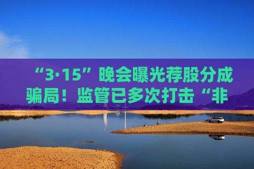 “3·15”晚会曝光荐股分成骗局！监管已多次打击“非法荐股”“无证投顾”等乱象