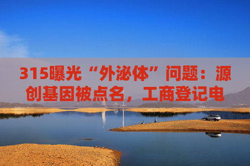 315曝光“外泌体”问题：源创基因被点名，工商登记电话已关机