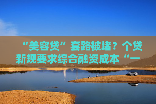 “美容贷”套路被堵？个贷新规要求综合融资成本“一表列清”