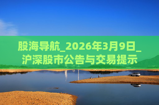 股海导航_2026年3月9日_沪深股市公告与交易提示