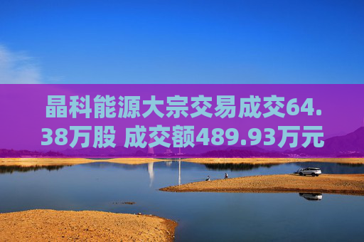 晶科能源大宗交易成交64.38万股 成交额489.93万元