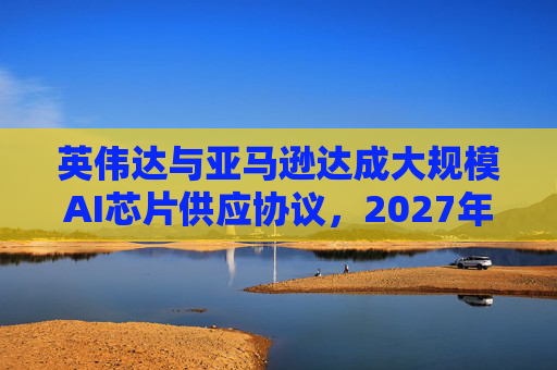 英伟达与亚马逊达成大规模AI芯片供应协议，2027年前潜在市场规模达1万亿美元