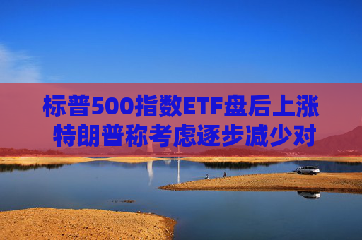标普500指数ETF盘后上涨 特朗普称考虑逐步减少对伊朗的军事行动