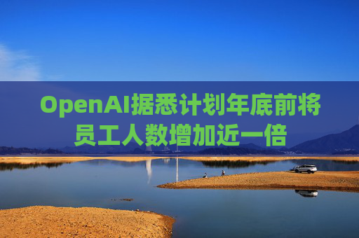OpenAI据悉计划年底前将员工人数增加近一倍