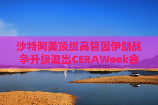 沙特阿美顶级高管因伊朗战争升级退出CERAWeek会议 第1张 沙特阿美顶级高管因伊朗战争升级退出CERAWeek会议 第1张
