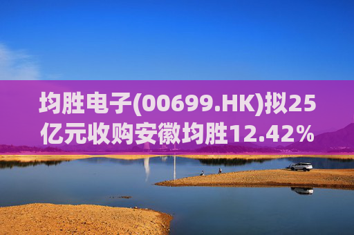 均胜电子(00699.HK)拟25亿元收购安徽均胜12.42%股权 第1张 均胜电子(00699.HK)拟25亿元收购安徽均胜12.42%股权 第1张