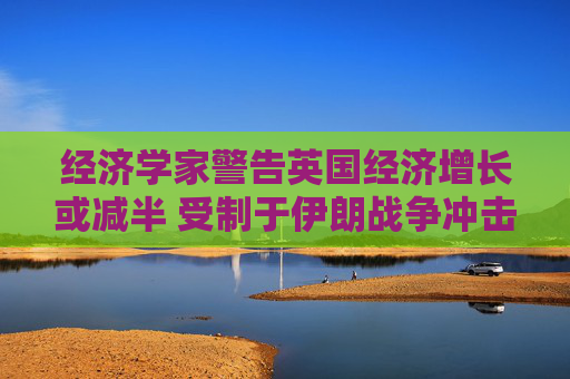 经济学家警告英国经济增长或减半 受制于伊朗战争冲击