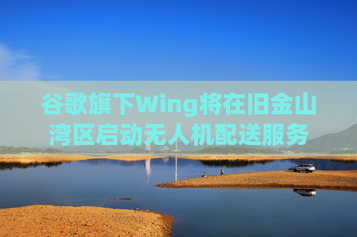 谷歌旗下Wing将在旧金山湾区启动无人机配送服务
