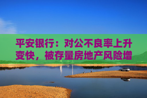 平安银行：对公不良率上升变快，被存量房地产风险增加拖累