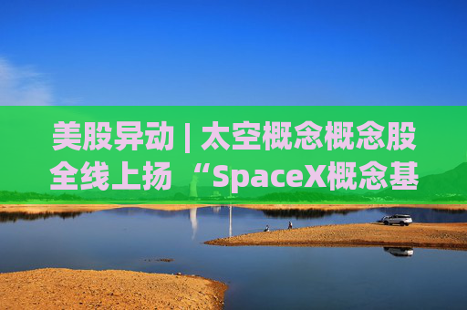 美股异动 | 太空概念概念股全线上扬 “SpaceX概念基金”Destiny Tech100(DXYZ.US)大涨超23%