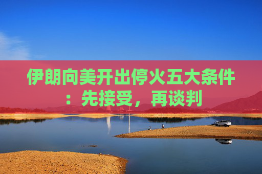 伊朗向美开出停火五大条件：先接受，再谈判