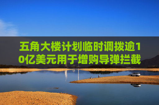 五角大楼计划临时调拨逾10亿美元用于增购导弹拦截弹