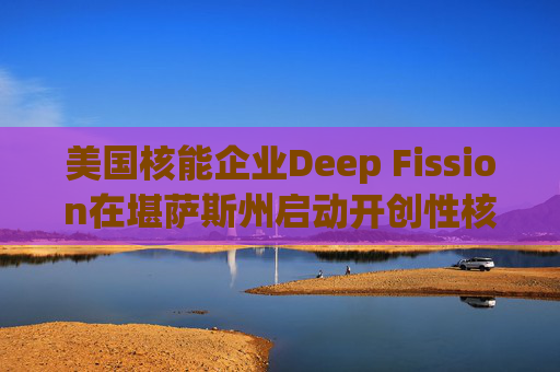 美国核能企业Deep Fission在堪萨斯州启动开创性核能项目