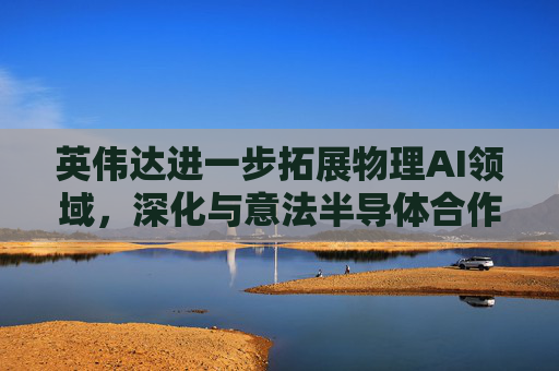 英伟达进一步拓展物理AI领域，深化与意法半导体合作