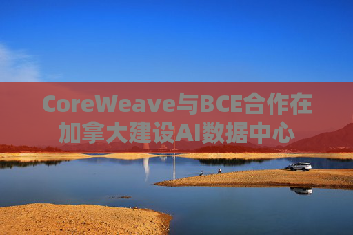 CoreWeave与BCE合作在加拿大建设AI数据中心