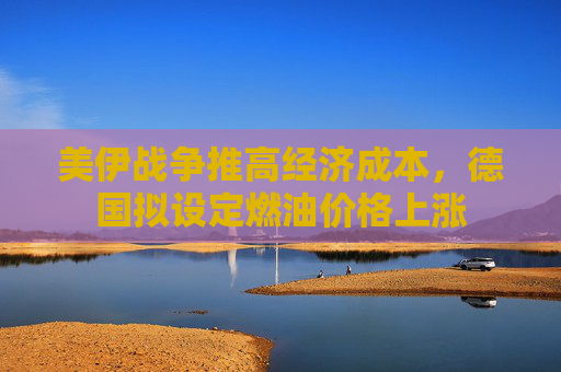 美伊战争推高经济成本，德国拟设定燃油价格上涨