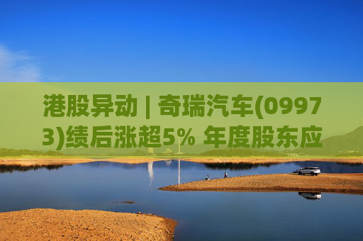 港股异动 | 奇瑞汽车(09973)绩后涨超5% 年度股东应占利润同比增加34.6% 公司新能源转型加速