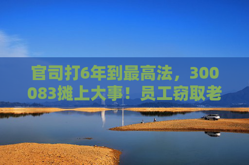 官司打6年到最高法，300083摊上大事！员工窃取老东家3.7万份技术资料，子公司被判赔3.82亿元