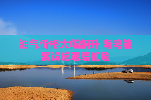 油气价格大幅飙升 海湾能源设施遇袭加剧
