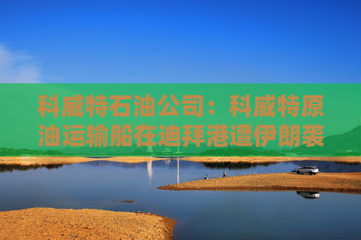 科威特石油公司：科威特原油运输船在迪拜港遭伊朗袭击