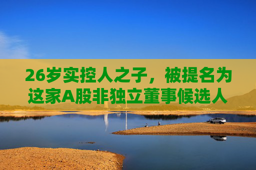 26岁实控人之子，被提名为这家A股非独立董事候选人！  第1张