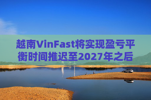 越南VinFast将实现盈亏平衡时间推迟至2027年之后