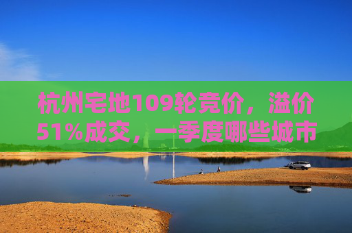 杭州宅地109轮竞价，溢价51%成交，一季度哪些城市土地还在涨？