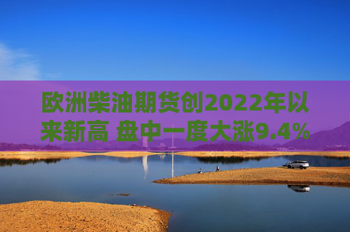 欧洲柴油期货创2022年以来新高 盘中一度大涨9.4%