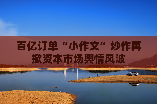 百亿订单“小作文”炒作再掀资本市场舆情风波 第1张 百亿订单“小作文”炒作再掀资本市场舆情风波 第1张