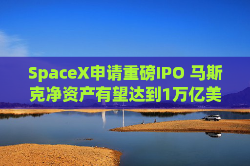 SpaceX申请重磅IPO 马斯克净资产有望达到1万亿美元