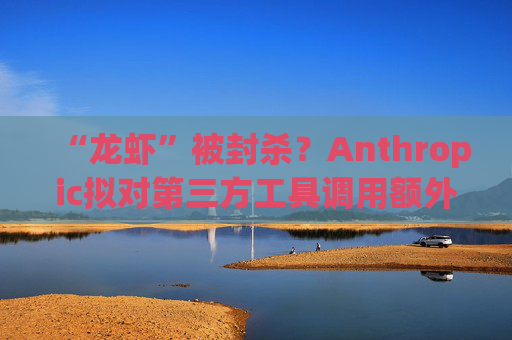 “龙虾”被封杀?Anthropic拟对第三方工具调用额外收费