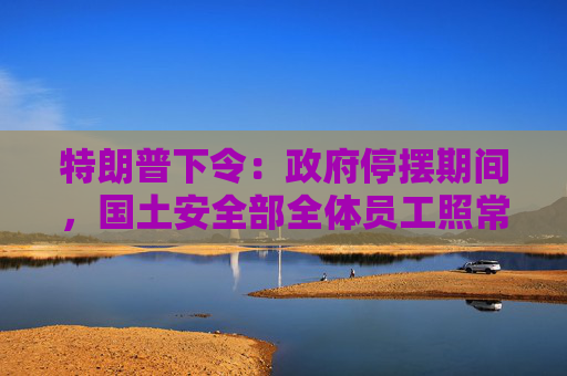 特朗普下令:政府停摆期间,国土安全部全体员工照常发薪