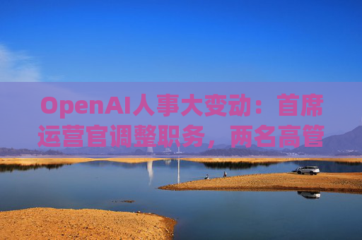 OpenAI人事大变动：首席运营官调整职务，两名高管因健康原因暂时离岗